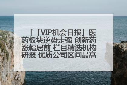 「VIP机会日报」医药板块逆势走强 创新药涨幅居前 栏目精选机构研报 优质公司区间最高涨34.9%