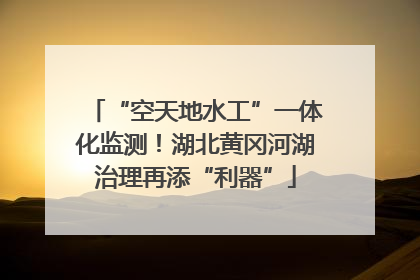 “空天地水工”一体化监测！湖北黄冈河湖治理再添“利器”