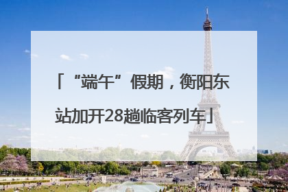 “端午”假期，衡阳东站加开28趟临客列车