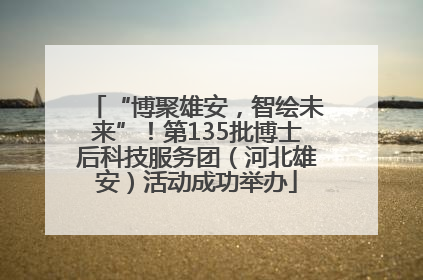 “博聚雄安，智绘未来”！第135批博士后科技服务团（河北雄安）活动成功举办