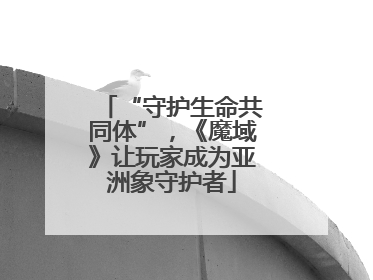 “守护生命共同体”，《魔域》让玩家成为亚洲象守护者