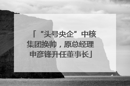 “头号央企”中核集团换帅，原总经理申彦锋升任董事长