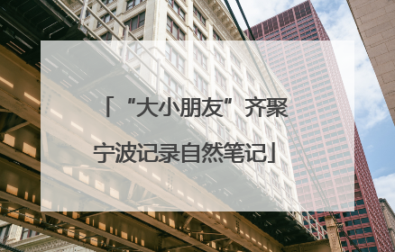 “大小朋友”齐聚宁波记录自然笔记