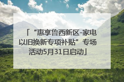 “惠享鲁西新区-家电以旧换新专项补贴”专场活动5月31日启动