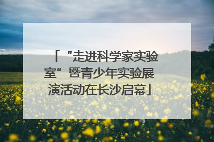 “走进科学家实验室”暨青少年实验展演活动在长沙启幕
