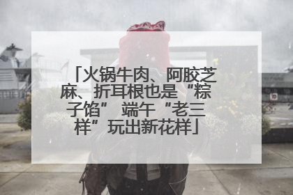 火锅牛肉、阿胶芝麻、折耳根也是“粽子馅” 端午“老三样”玩出新花样