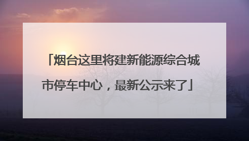烟台这里将建新能源综合城市停车中心，最新公示来了