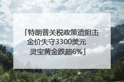 特朗普关税政策遭阻击金价失守3300美元 灵宝黄金跌超6%