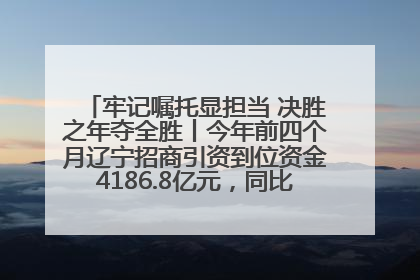 牢记嘱托显担当 决胜之年夺全胜丨今年前四个月辽宁招商引资到位资金4186.8亿元，同比增长17.4%