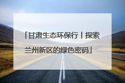 甘肃生态环保行丨探索兰州新区的绿色密码