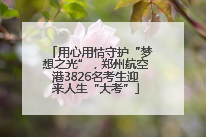 用心用情守护“梦想之光”，郑州航空港3826名考生迎来人生“大考”