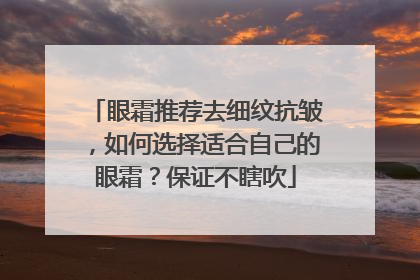 眼霜推荐去细纹抗皱，如何选择适合自己的眼霜？保证不瞎吹