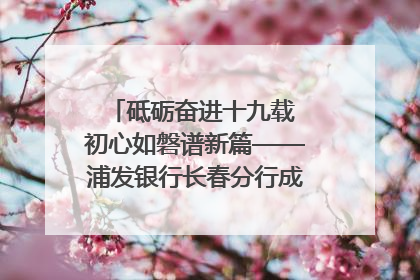 砥砺奋进十九载 初心如磐谱新篇——浦发银行长春分行成立19周年助力吉林省全面振兴纪实