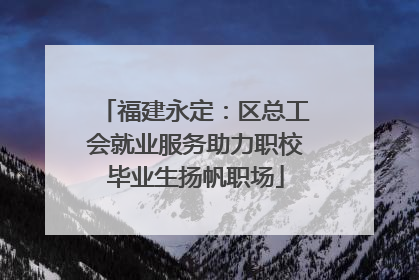 福建永定：区总工会就业服务助力职校毕业生扬帆职场