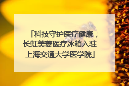 科技守护医疗健康，长虹美菱医疗冰箱入驻上海交通大学医学院