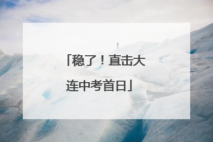 稳了！直击大连中考首日