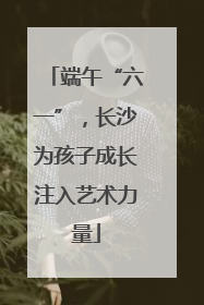 端午“六一”，长沙为孩子成长注入艺术力量