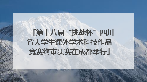 第十八届“挑战杯”四川省大学生课外学术科技作品竞赛终审决赛在成都举行