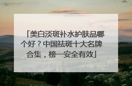 美白淡斑补水护肤品哪个好？中国祛斑十大名牌合集，榜一安全有效