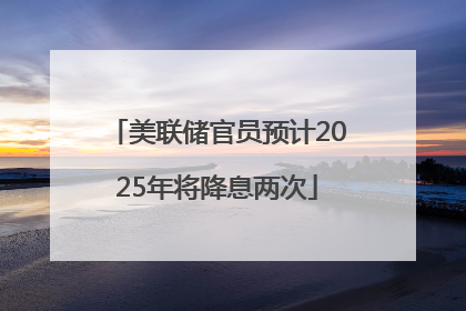 美联储官员预计2025年将降息两次