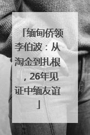 缅甸侨领李伯波：从淘金到扎根，26年见证中缅友谊