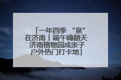 一年四季 “泉”在济南丨端午嗨翻天 济南植物园成亲子户外热门打卡地