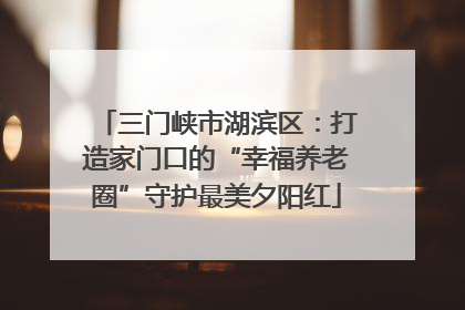 三门峡市湖滨区：打造家门口的“幸福养老圈”守护最美夕阳红