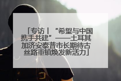 专访丨“希望与中国携手共建”——土耳其加济安泰普市长期待古丝路重镇焕发新活力