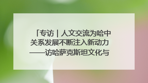专访｜人文交流为哈中关系发展不断注入新动力——访哈萨克斯坦文化与信息部部长巴拉耶娃