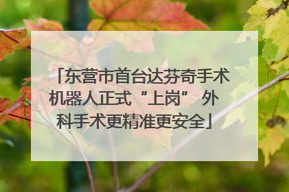 东营市首台达芬奇手术机器人正式“上岗” 外科手术更精准更安全