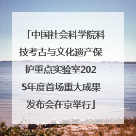 中国社会科学院科技考古与文化遗产保护重点实验室2025年度首场重大成果发布会在京举行