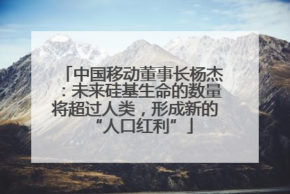 中国移动董事长杨杰：未来硅基生命的数量将超过人类，形成新的“人口红利”