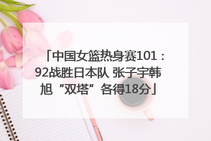 中国女篮热身赛101∶92战胜日本队 张子宇韩旭“双塔”各得18分