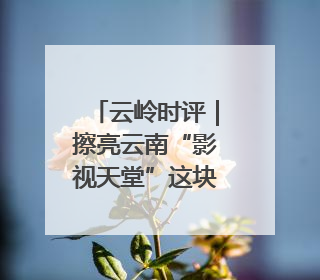 云岭时评｜擦亮云南“影视天堂”这块金字招牌