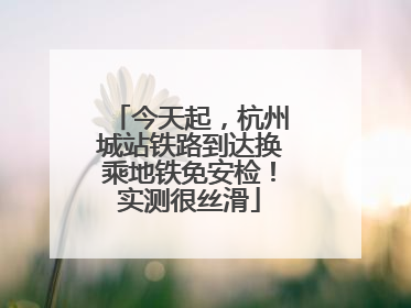 今天起，杭州城站铁路到达换乘地铁免安检！实测很丝滑
