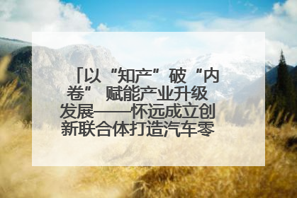 以“知产”破“内卷” 赋能产业升级发展——怀远成立创新联合体打造汽车零部件产业新高地