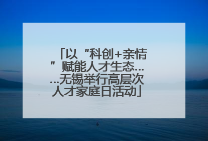 以“科创+亲情”赋能人才生态……无锡举行高层次人才家庭日活动