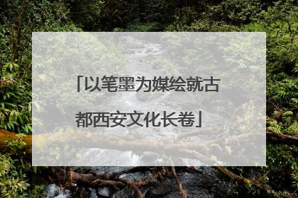 以笔墨为媒绘就古都西安文化长卷