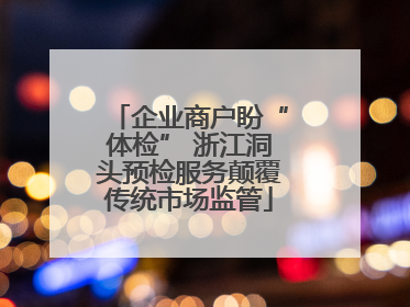企业商户盼“体检” 浙江洞头预检服务颠覆传统市场监管