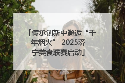 传承创新中邂逅“千年烟火” 2025济宁美食联赛启动