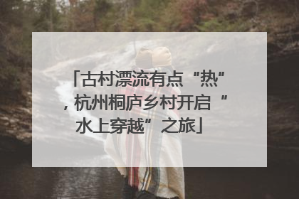 古村漂流有点“热”，杭州桐庐乡村开启“水上穿越”之旅
