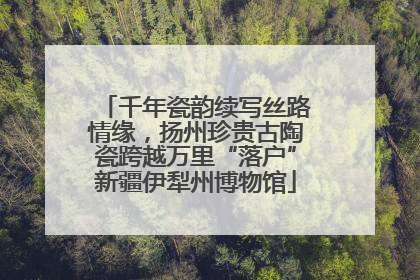 千年瓷韵续写丝路情缘，扬州珍贵古陶瓷跨越万里“落户”新疆伊犁州博物馆