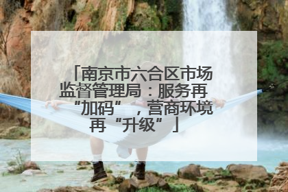 南京市六合区市场监督管理局：服务再“加码”，营商环境再“升级”