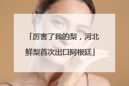 厉害了我的梨，河北鲜梨首次出口阿根廷