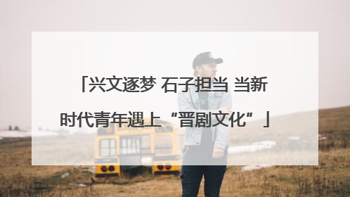 兴文逐梦 石子担当 当新时代青年遇上“晋剧文化”