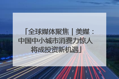 全球媒体聚焦｜美媒：中国中小城市消费力惊人 将成投资新机遇