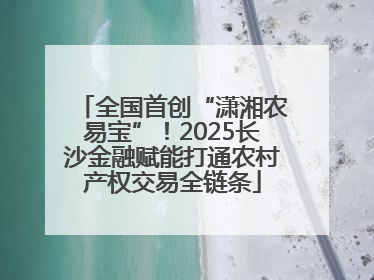 全国首创“潇湘农易宝”！2025长沙金融赋能打通农村产权交易全链条