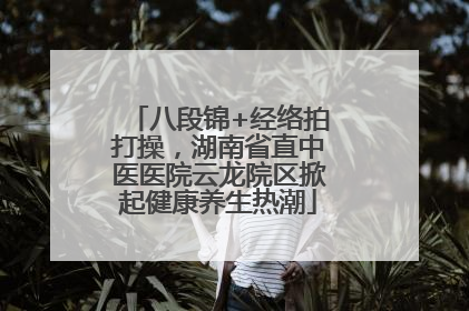 八段锦+经络拍打操,湖南省直中医医院云龙院区掀起健康养生热潮