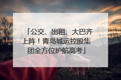 公交、出租、大巴齐上阵！青岛城运控股集团全方位护航高考