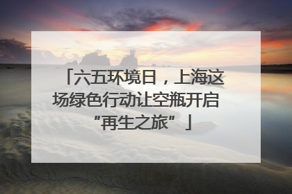 六五环境日，上海这场绿色行动让空瓶开启 “再生之旅”